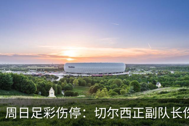 周日足彩伤停：切尔西正副队长伤缺 那不勒斯双枪受伤